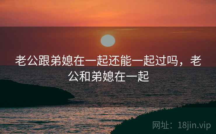 老公跟弟媳在一起还能一起过吗,老公和弟媳在一起 老公跟弟媳在一起还能一起过吗,老公和弟媳在一起