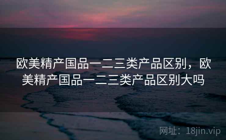 欧美精产国品一二三类产品区别,欧美精产国品一二三类产品区别大吗 欧美精产国品一二三类产品区别,欧美精产国品一二三类产品区别大吗