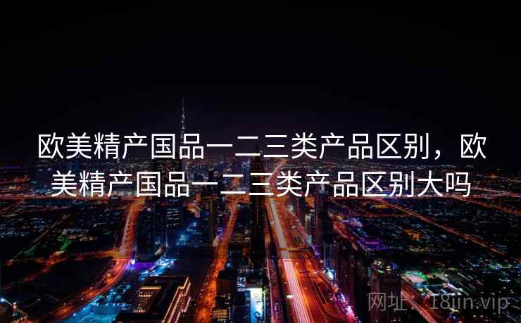 欧美精产国品一二三类产品区别,欧美精产国品一二三类产品区别大吗 欧美精产国品一二三类产品区别,欧美精产国品一二三类产品区别大吗