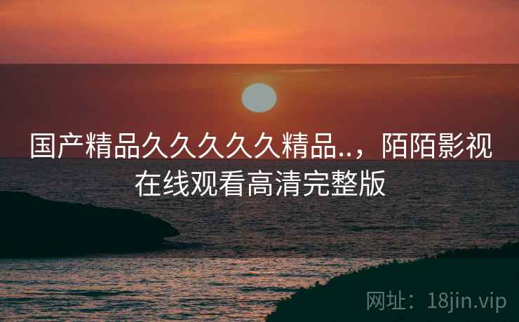 国产精品久久久久久精品..,陌陌影视在线观看高清完整版 国产精品久久久久久精品..,陌陌影视在线观看高清完整版