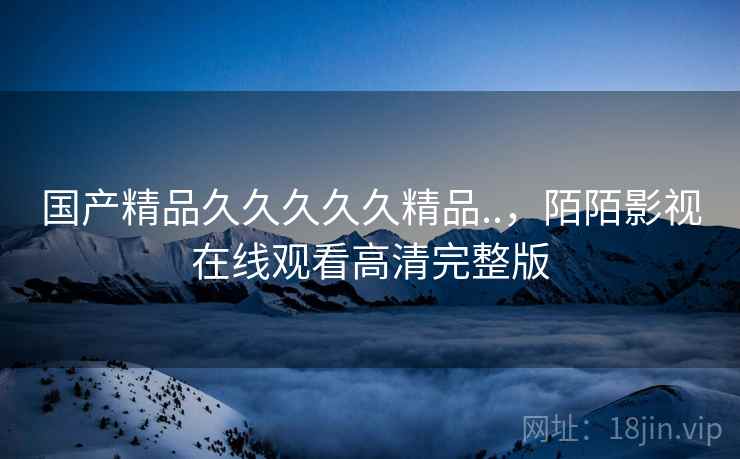 国产精品久久久久久精品..,陌陌影视在线观看高清完整版 国产精品久久久久久精品..,陌陌影视在线观看高清完整版