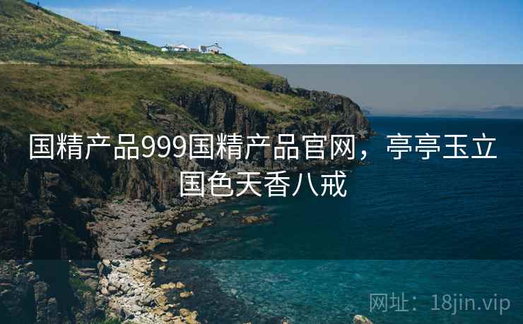 国精产品999国精产品官网,亭亭玉立国色天香八戒 国精产品999国精产品官网,亭亭玉立国色天香八戒