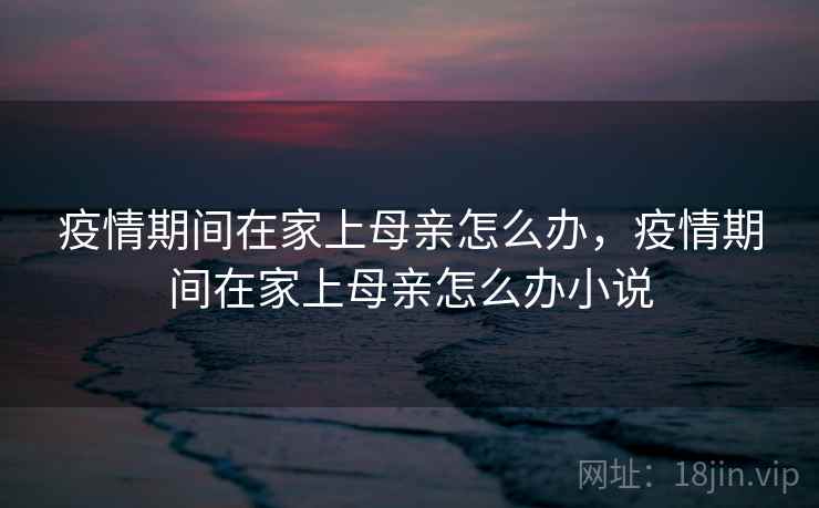 疫情期间在家上母亲怎么办,疫情期间在家上母亲怎么办小说 疫情期间在家上母亲怎么办,疫情期间在家上母亲怎么办小说