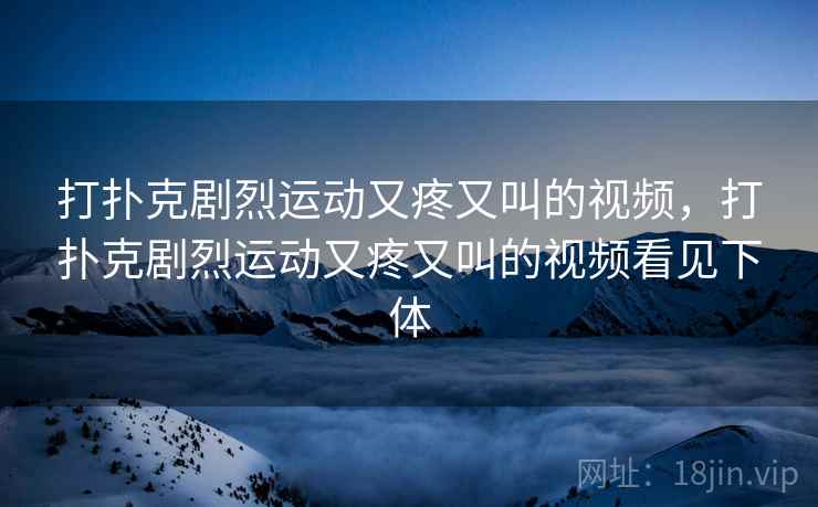 打扑克剧烈运动又疼又叫的视频,打扑克剧烈运动又疼又叫的视频看见下体 打扑克剧烈运动又疼又叫的视频,打扑克剧烈运动又疼又叫的视频看见下体