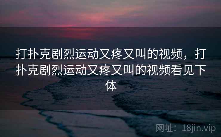 打扑克剧烈运动又疼又叫的视频,打扑克剧烈运动又疼又叫的视频看见下体 打扑克剧烈运动又疼又叫的视频,打扑克剧烈运动又疼又叫的视频看见下体