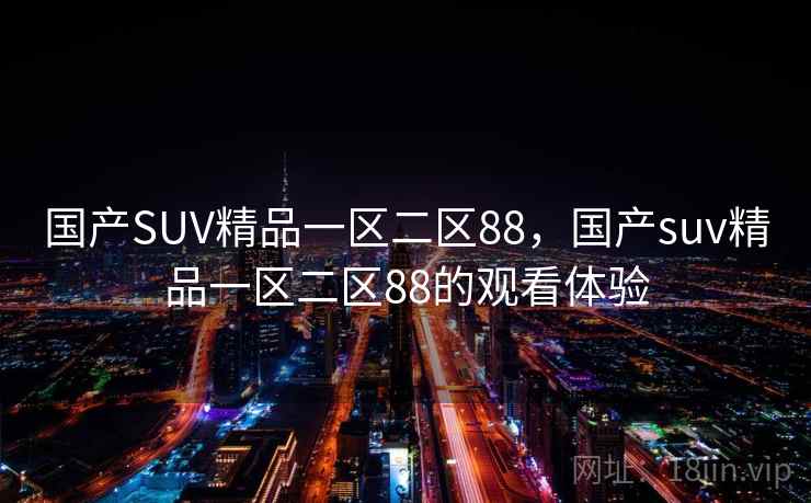 国产SUV精品一区二区88,国产suv精品一区二区88的观看体验 国产SUV精品一区二区88,国产suv精品一区二区88的观看体验