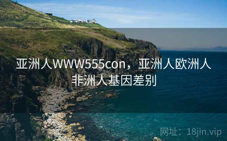 亚洲人WWW555con,亚洲人欧洲人非洲人基因差别 亚洲人WWW555con,亚洲人欧洲人非洲人基因差别