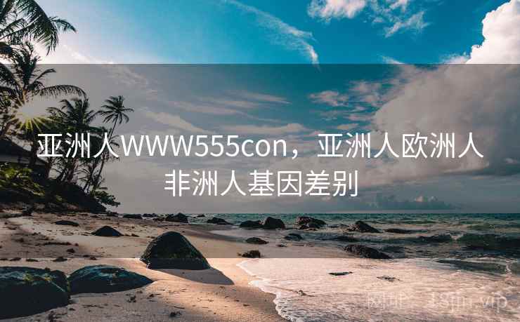 亚洲人WWW555con,亚洲人欧洲人非洲人基因差别 亚洲人WWW555con,亚洲人欧洲人非洲人基因差别