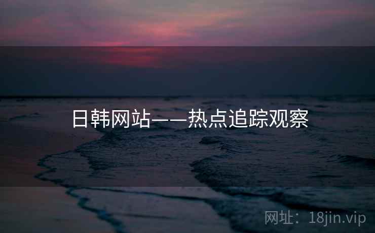 日韩网站——热点追踪观察 日韩网站——热点追踪观察