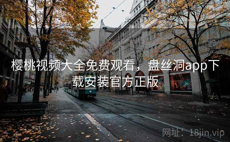 樱桃视频大全免费观看,盘丝洞app下载安装官方正版 樱桃视频大全免费观看,盘丝洞app下载安装官方正版
