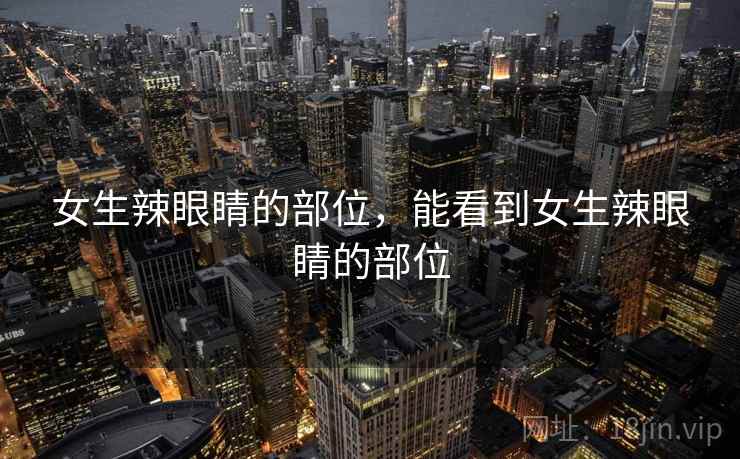 女生辣眼睛的部位,能看到女生辣眼睛的部位 女生辣眼睛的部位,能看到女生辣眼睛的部位