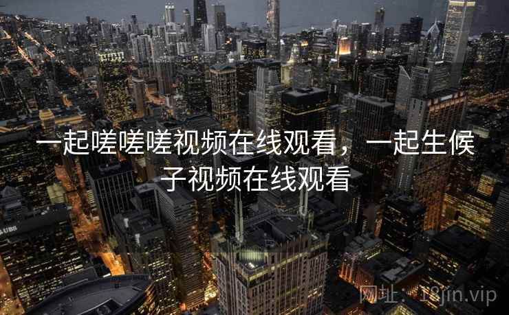 一起嗟嗟嗟视频在线观看,一起生候子视频在线观看 一起嗟嗟嗟视频在线观看,一起生候子视频在线观看