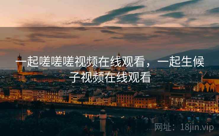 一起嗟嗟嗟视频在线观看,一起生候子视频在线观看 一起嗟嗟嗟视频在线观看,一起生候子视频在线观看