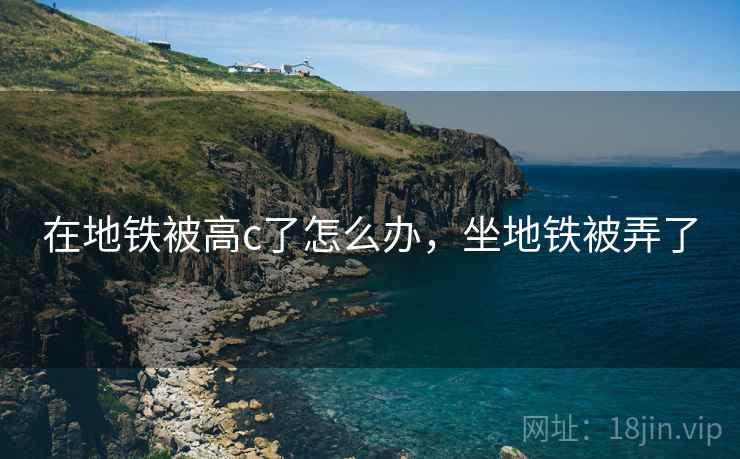 在地铁被高c了怎么办,坐地铁被弄了 在地铁被高c了怎么办,坐地铁被弄了