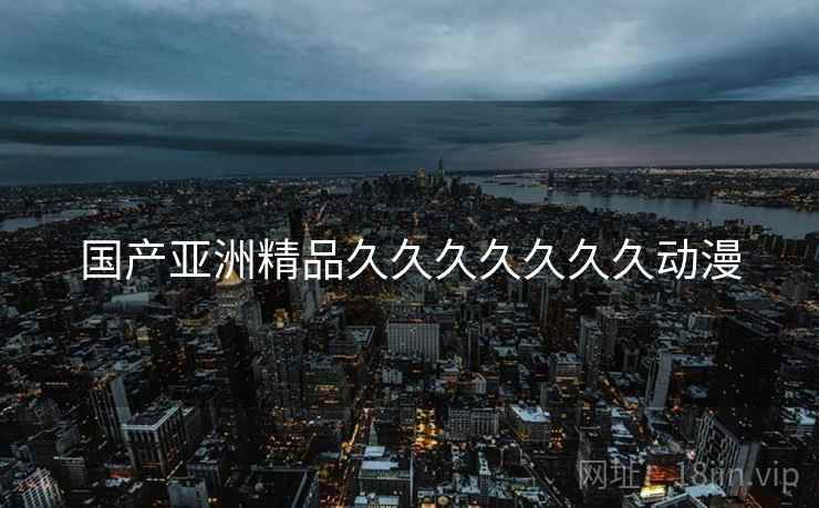 国产亚洲精品久久久久久久久动漫 国产亚洲精品久久久久久久久动漫