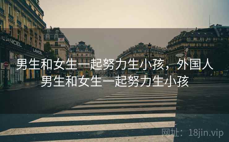 男生和女生一起努力生小孩，外国人男生和女生一起努力生小孩