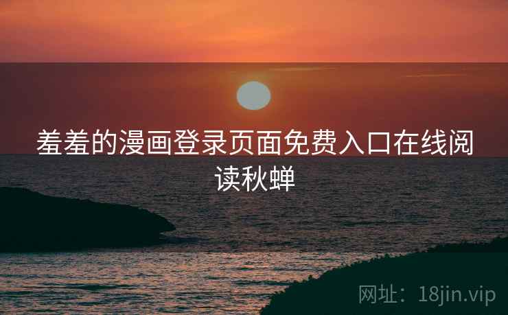 羞羞的漫画登录页面免费入口在线阅读秋蝉 羞羞的漫画登录页面免费入口在线阅读秋蝉