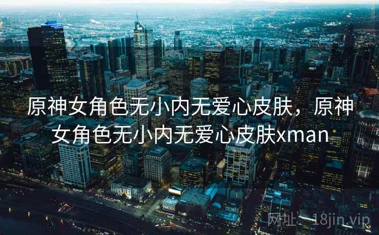 原神女角色无小内无爱心皮肤,原神女角色无小内无爱心皮肤xman 原神女角色无小内无爱心皮肤,原神女角色无小内无爱心皮肤xman