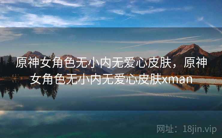 原神女角色无小内无爱心皮肤,原神女角色无小内无爱心皮肤xman 原神女角色无小内无爱心皮肤,原神女角色无小内无爱心皮肤xman