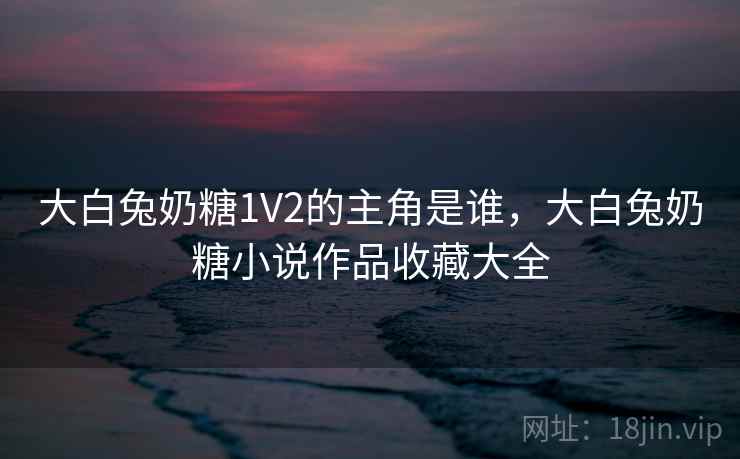 大白兔奶糖1V2的主角是谁，大白兔奶糖小说作品收藏大全