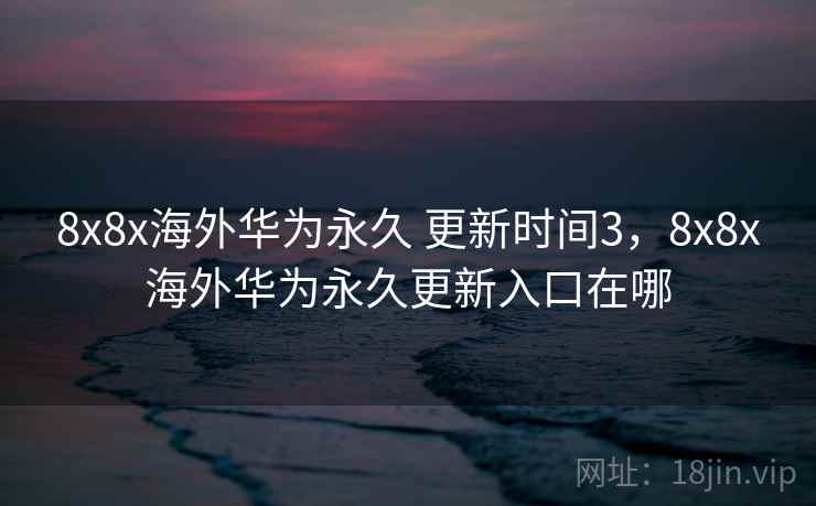 8x8x海外华为永久 更新时间3,8x8x海外华为永久更新入口在哪 8x8x海外华为永久 更新时间3,8x8x海外华为永久更新入口在哪